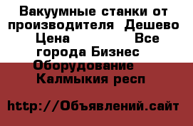 Вакуумные станки от производителя. Дешево › Цена ­ 150 000 - Все города Бизнес » Оборудование   . Калмыкия респ.